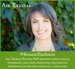 Ask Theresa Nicassio PhD questions about health, psychology, life, food, parenting, wellness and whatever else you need advice on.